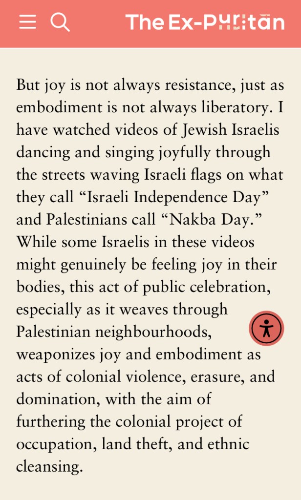 But joy is not always resistance, just as embodiment is not always liberatory. I have watched videos of Jewish Israelis dancing and singing joyfully through the streets waving Israeli flags on what they call “Israeli Independence Day” and Palestinians call “Nakba Day.” While some Israelis in these videos might genuinely be feeling joy in their bodies, this act of public celebration, especially as it weaves through Palestinian neighbourhoods, weaponizes joy and embodiment as acts of colonial violence, erasure, and domination, with the aim of furthering the colonial project of occupation, land theft, and ethnic cleansing. 
